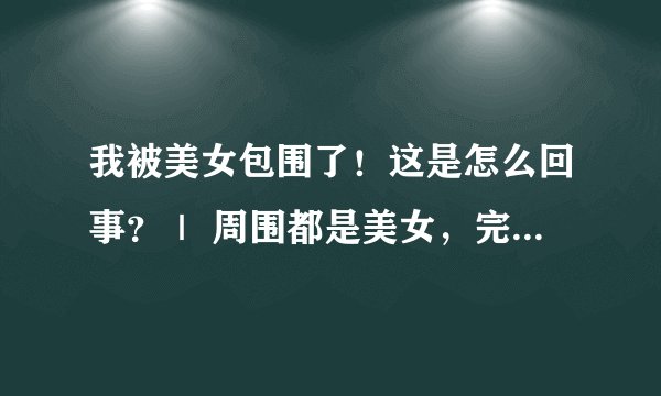 我被美女包围了！这是怎么回事？｜ 周围都是美女，完蛋了吗？