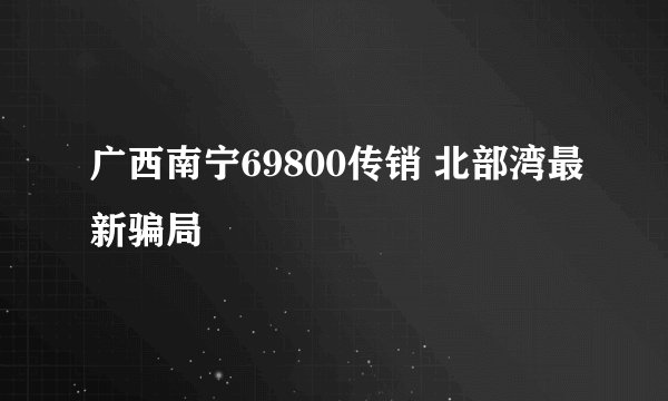 广西南宁69800传销 北部湾最新骗局