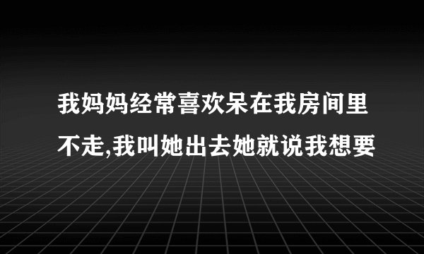 我妈妈经常喜欢呆在我房间里不走,我叫她出去她就说我想要