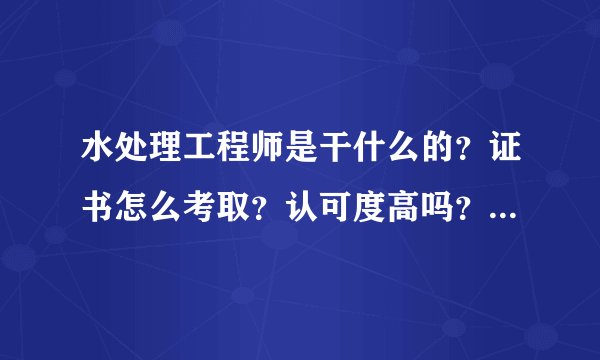 水处理工程师是干什么的？证书怎么考取？认可度高吗？报考条件？
