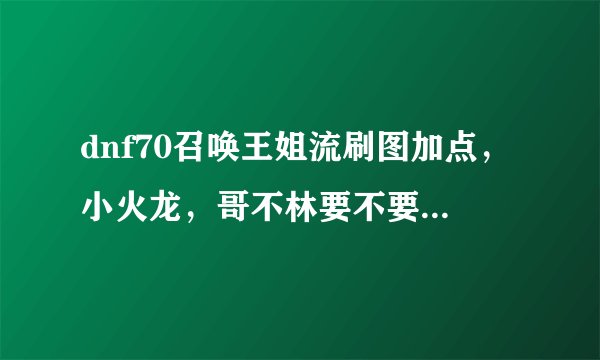 dnf70召唤王姐流刷图加点，小火龙，哥不林要不要加（要实用点的）…EX技能怎么加？