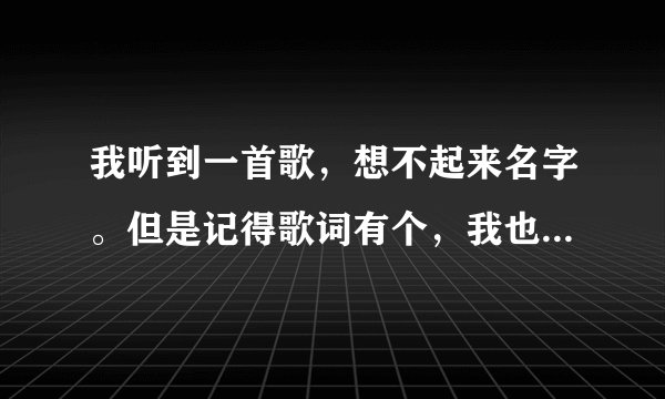 我听到一首歌，想不起来名字。但是记得歌词有个，我也学会爱一个我不爱的人，还有一句是，原来我们爱来爱去