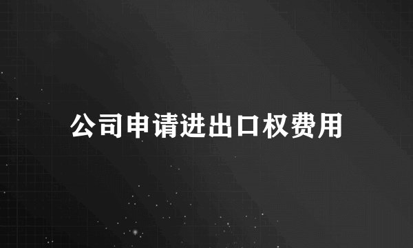 公司申请进出口权费用