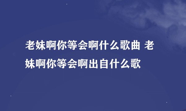 老妹啊你等会啊什么歌曲 老妹啊你等会啊出自什么歌