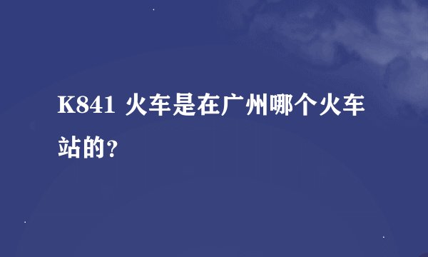 K841 火车是在广州哪个火车站的？