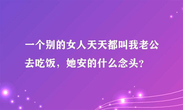 一个别的女人天天都叫我老公去吃饭，她安的什么念头？