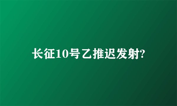 长征10号乙推迟发射?