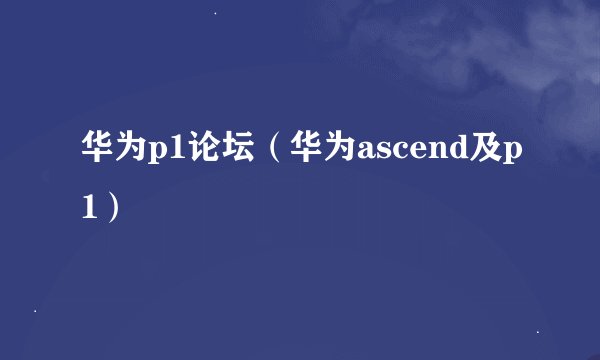 华为p1论坛（华为ascend及p1）