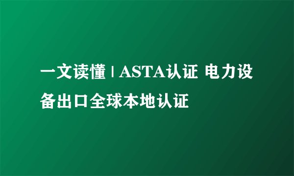 一文读懂 | ASTA认证 电力设备出口全球本地认证