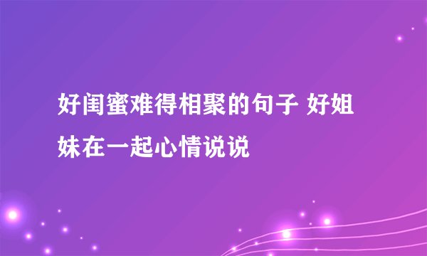 好闺蜜难得相聚的句子 好姐妹在一起心情说说