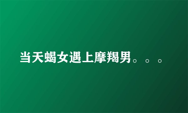 当天蝎女遇上摩羯男。。。