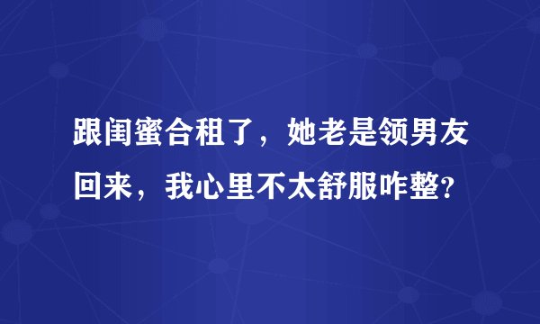 跟闺蜜合租了，她老是领男友回来，我心里不太舒服咋整？