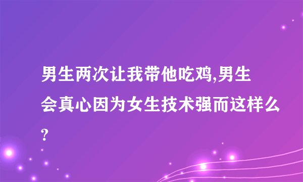 男生两次让我带他吃鸡,男生会真心因为女生技术强而这样么?