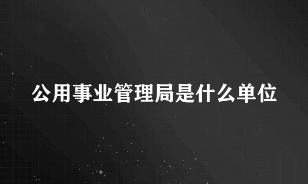 公用事业管理局是什么单位