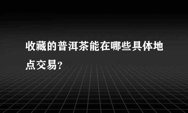 收藏的普洱茶能在哪些具体地点交易？