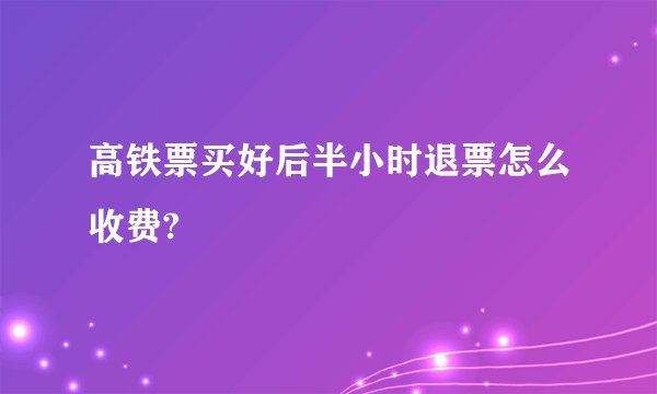 高铁票买好后半小时退票怎么收费?