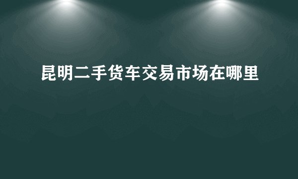 昆明二手货车交易市场在哪里