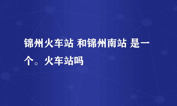 锦州火车站 和锦州南站 是一个。火车站吗