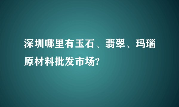 深圳哪里有玉石、翡翠、玛瑙原材料批发市场?
