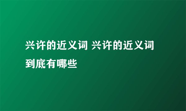 兴许的近义词 兴许的近义词到底有哪些
