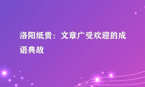 洛阳纸贵：文章广受欢迎的成语典故
