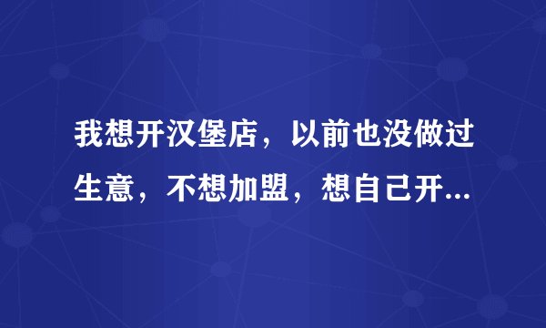 我想开汉堡店，以前也没做过生意，不想加盟，想自己开，不知道合适吗，请各位有经验的大侠给我指个明路