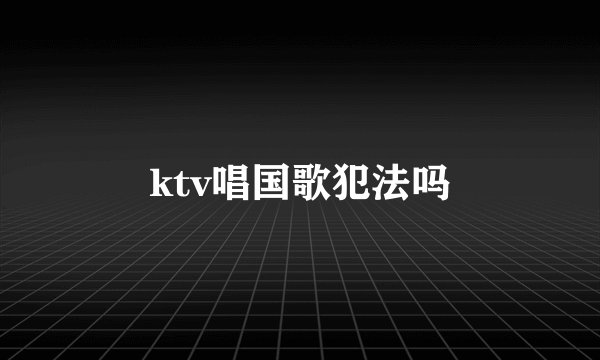 ktv唱国歌犯法吗