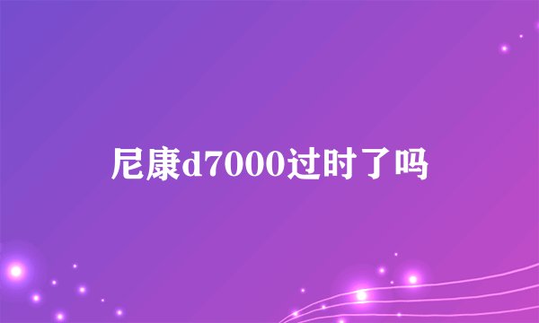 尼康d7000过时了吗
