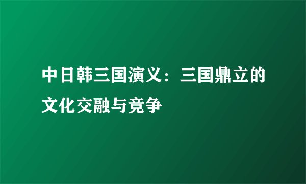 中日韩三国演义：三国鼎立的文化交融与竞争