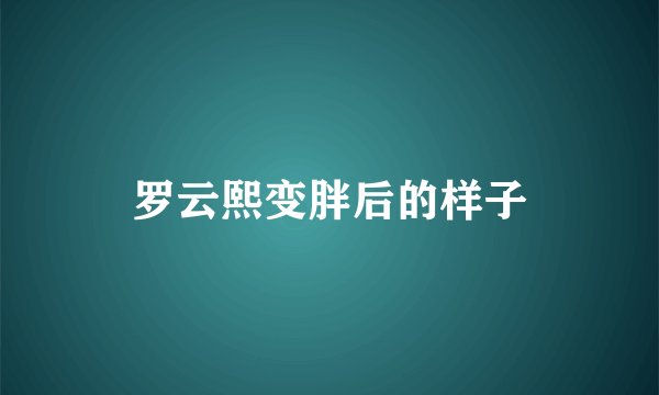 罗云熙变胖后的样子