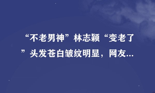 “不老男神”林志颖“变老了”头发苍白皱纹明显，网友：依旧很帅