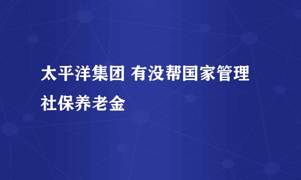 太平洋集团 有没帮国家管理社保养老金