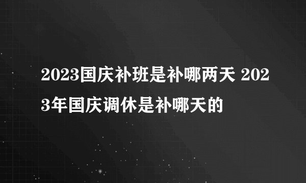 2023国庆补班是补哪两天 2023年国庆调休是补哪天的