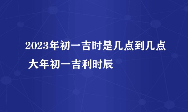2023年初一吉时是几点到几点 大年初一吉利时辰