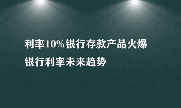 利率10%银行存款产品火爆 银行利率未来趋势