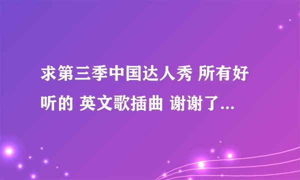求第三季中国达人秀 所有好听的 英文歌插曲 谢谢了 别乱上歌 一些我是知道了- -