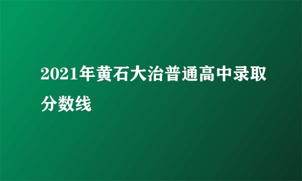 2021年黄石大治普通高中录取分数线