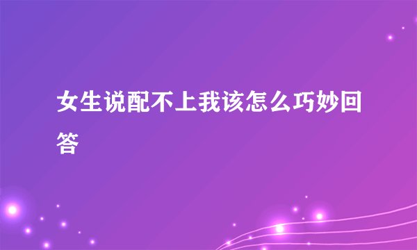 女生说配不上我该怎么巧妙回答