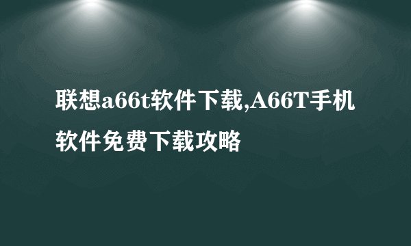 联想a66t软件下载,A66T手机软件免费下载攻略