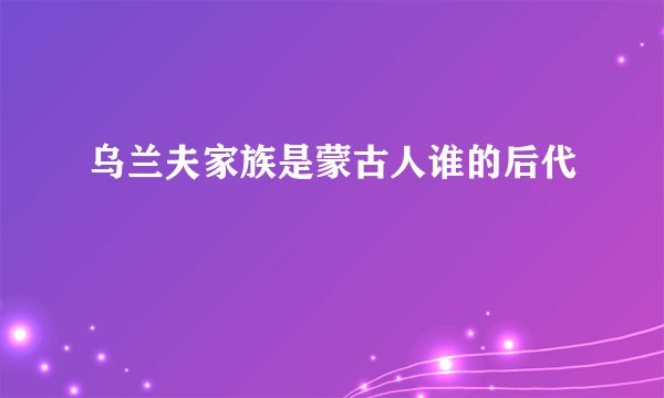 乌兰夫家族是蒙古人谁的后代