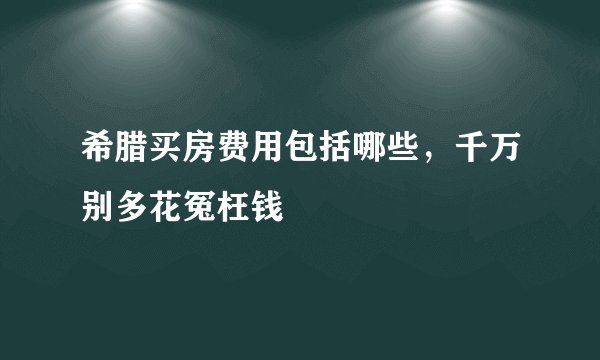 希腊买房费用包括哪些，千万别多花冤枉钱