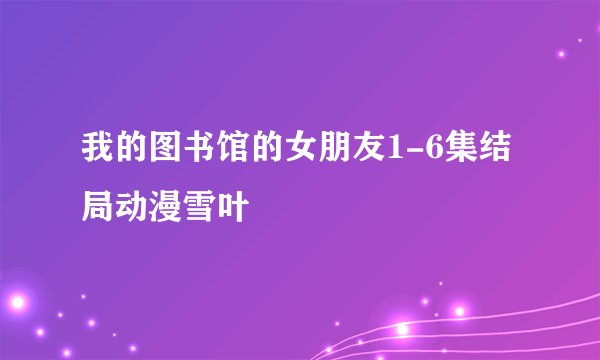 我的图书馆的女朋友1-6集结局动漫雪叶