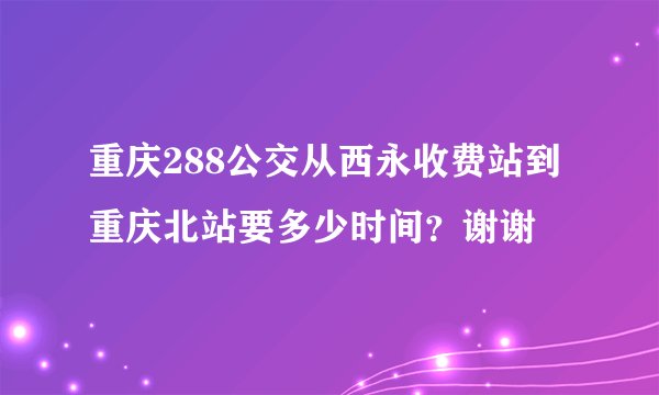 重庆288公交从西永收费站到重庆北站要多少时间？谢谢