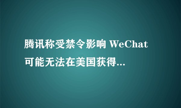 腾讯称受禁令影响 WeChat 可能无法在美国获得新用户，主要影响是哪一方面？后续还将面临哪些问题？