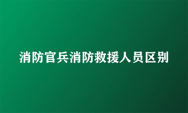 消防官兵消防救援人员区别