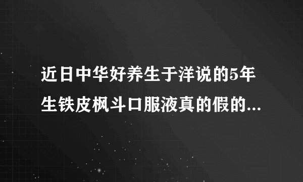 近日中华好养生于洋说的5年生铁皮枫斗口服液真的假的，说好的是不是托，说不好的是不是枪手。很疑惑。