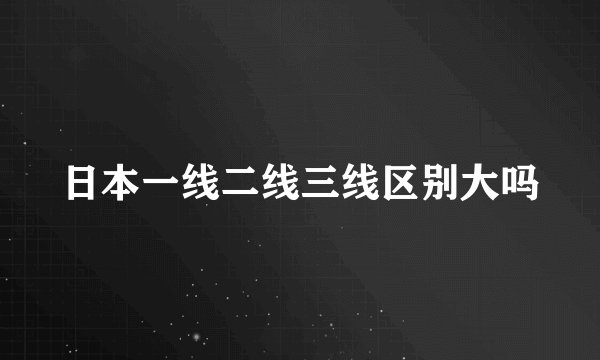 日本一线二线三线区别大吗
