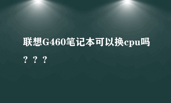 联想G460笔记本可以换cpu吗？？？