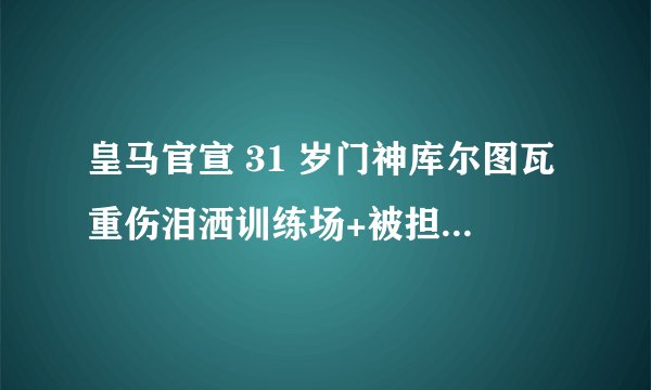 皇马官宣 31 岁门神库尔图瓦重伤泪洒训练场+被担架抬走,受