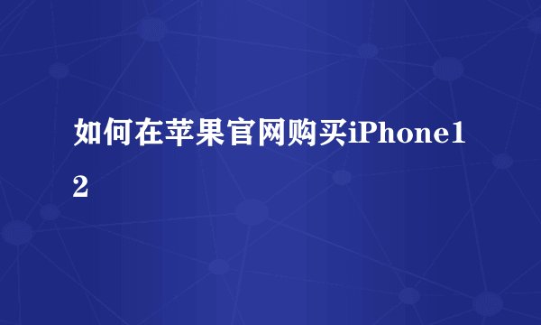 如何在苹果官网购买iPhone12